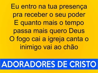 Eu entro na tua presença
pra receber o seu poder
E quanto mais o tempo
passa mais quero Deus
O fogo cai a igreja canta o
inimigo vai ao chão
 