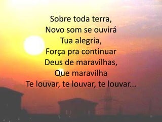 Sobre toda terra,
Novo som se ouvirá
Tua alegria,
Força pra continuar
Deus de maravilhas,
Que maravilha
Te louvar, te louvar, te louvar...
10
 