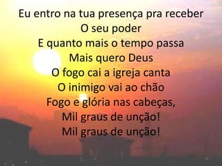 Eu entro na tua presença pra receber
O seu poder
E quanto mais o tempo passa
Mais quero Deus
O fogo cai a igreja canta
O inimigo vai ao chão
Fogo e glória nas cabeças,
Mil graus de unção!
Mil graus de unção!
11
 