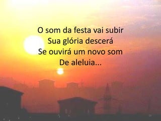 O som da festa vai subir
Sua glória descerá
Se ouvirá um novo som
De aleluia...
13
 