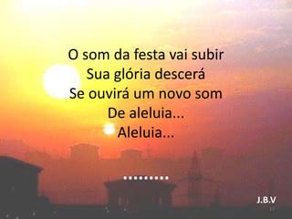 O som da festa vai subir
Sua glória descerá
Se ouvirá um novo som
De aleluia...
Aleluia...
.........
J.B.V
17
 