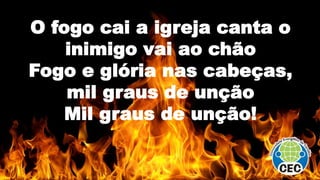 O fogo cai a igreja canta o
inimigo vai ao chão
Fogo e glória nas cabeças,
mil graus de unção
Mil graus de unção!
 