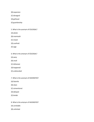 (B) expansion
(C) disregard
(D) girlhood
(E) guardianship
5. What is the synonym of COLOSSAL?
(A) whole
(B) mammoth
(C) mixed
(D) unafraid
(E) sage
6. What is the antonym of COLOSSAL?
(A) wary
(B) small
(C) dishonest
(D) happened
(E) undisturbed
7. What is the synonym of HACKNEYED?
(A) favorite
(B) clean
(C) conventional
(D) delayed
(E) tender
8. What is the antonym of HACKNEYED?
(A) unreliable
(B) unlimited
 