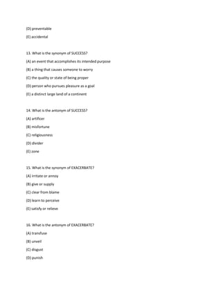 (D) preventable
(E) accidental
13. What is the synonym of SUCCESS?
(A) an event that accomplishes its intended purpose
(B) a thing that causes someone to worry
(C) the quality or state of being proper
(D) person who pursues pleasure as a goal
(E) a distinct large land of a continent
14. What is the antonym of SUCCESS?
(A) artificer
(B) misfortune
(C) religiousness
(D) divider
(E) zone
15. What is the synonym of EXACERBATE?
(A) irritate or annoy
(B) give or supply
(C) clear from blame
(D) learn to perceive
(E) satisfy or relieve
16. What is the antonym of EXACERBATE?
(A) transfuse
(B) unveil
(C) disgust
(D) punish
 