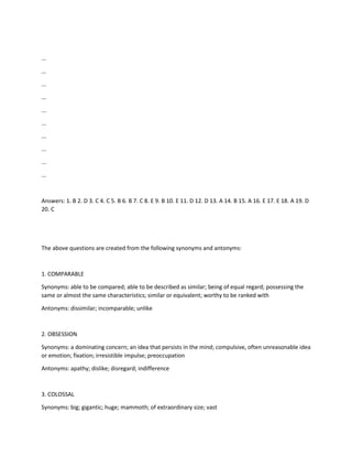 ...
...
...
...
...
...
...
...
...
...
Answers: 1. B 2. D 3. C 4. C 5. B 6. B 7. C 8. E 9. B 10. E 11. D 12. D 13. A 14. B 15. A 16. E 17. E 18. A 19. D
20. C
The above questions are created from the following synonyms and antonyms:
1. COMPARABLE
Synonyms: able to be compared; able to be described as similar; being of equal regard; possessing the
same or almost the same characteristics; similar or equivalent; worthy to be ranked with
Antonyms: dissimilar; incomparable; unlike
2. OBSESSION
Synonyms: a dominating concern; an idea that persists in the mind; compulsive, often unreasonable idea
or emotion; fixation; irresistible impulse; preoccupation
Antonyms: apathy; dislike; disregard; indifference
3. COLOSSAL
Synonyms: big; gigantic; huge; mammoth; of extraordinary size; vast
 
