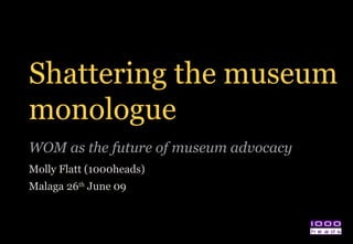 Shattering the museum monologue WOM as the future of museum advocacy  Molly Flatt (1000heads) Malaga 26 th  June 09 