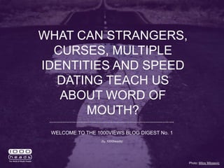 WHAT CAN STRANGERS,
CURSES, MULTIPLE
IDENTITIES AND SPEED
DATING TEACH US
ABOUT WORD OF
MOUTH?
Photo: Milos Milosevic
WELCOME TO THE 1000VIEWS BLOG DIGEST No. 1
(by 1000heads)
 