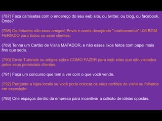 (787) Faça camisetas com o endereço do seu web site, ou twitter, ou blog, ou facebook.
Onde?
(788) Os feriados são seus amigos! Envie e-cards desejando "criativamente" UM BOM
FERIADO para todos os seus clientes.
(789) Tenha um Cartão de Visita MATADOR, e não esses lixos feitos com papel mais
fino que seda.
(790) Envie Tutoriais ou artigos sobre COMO FAZER para web sites que são visitados
pelos seus potenciais clientes.
(791) Faça um concurso que tem a ver com o que você vende.
(792) Pergunte a lojas locais se você pode colocar os seus cartões de visita ou folhetos
em exposição.
(793) Crie espaços dentro da empresa para incentivar a colisão de idéias opostas.
 