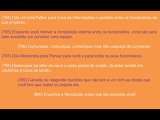 (794) Crie um IntraTwitter para troca de informações e updates entre os funcionários da
sua empresa.
(795) Enquanto você motivar a competição interna entre os funcionários, você não será
bem sucedido em construir uma equipe.
(796) Comunique, comunique, comunique, mas não esqueça de conversar.
(797) Crie Momentos para Pensar para você e para todos os seus funcionários.
(798) Desencana da idéia de zerar a caixa postal de emails. Guardar emails em
pastinhas é coisa de tarado.
(799) Cancele ou reagende reuniões que não tem a ver com as coisas que
você tem que matar no próprio dia.
(800) Encontre a Revolução antes que ela encontre você!
 