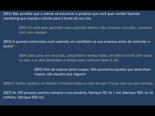 (801) Não acredite que o cliente vá encontrar o produto que você quer vender fazendo
marketing que manda o cliente para a home do seu site.
(802) Se você quer aprender sobre grandes líderes, não converse com eles, converse
com suas equipes.
(803) A quantas entrevistas você submete um candidato na sua empresa antes de contratar o
bicho?
(804) Dois caras em uma sala, concordam o tempo todo, um deles é inútil; dois caras
na sala, e os dois discordam o tempo todo, nenhum deles é útil.
(805) Pare de esperar pelos mapas. Nós queremos aqueles que desenham
mapas, não aqueles que seguem
(806) É melhor praticar um hábito 5 minutos todos os dias do que 2 horas uma vez por semana.
(807) Se 100 pessoas querem comprar o seu produto, fabrique 90; Se 1 mil, fabrique 900; se 10
milhões, fabrique 900 mil.
 