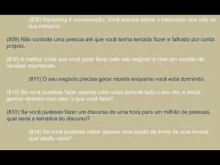 (808) Marketing é conversação. Você precisa liderar o bate-papo que rola na
sua indústria.
(809) Não contrate uma pessoa até que você tenha tentado fazer e falhado por conta
própria.
(810) A melhor coisa que você pode fazer pelo seu negócio é criar um modelo de
receitas recorrentes.
(811) O seu negócio precisa gerar receita enquanto você está dormindo.
(812) Se você pudesse fazer apenas uma coisa durante todo o seu dia, e ainda
ganhar dinheiro com isso, o que você faria?
(813) Se você pudesse fazer um discurso de uma hora para um milhão de pessoas,
qual seria a temática do discurso?
(814) Se você pudesse visitar apenas uma seção de livros de uma livraria,
qual seção seria?
 