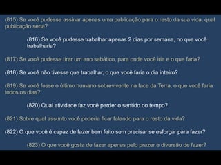 (815) Se você pudesse assinar apenas uma publicação para o resto da sua vida, qual
publicação seria?
(816) Se você pudesse trabalhar apenas 2 dias por semana, no que você
trabalharia?
(817) Se você pudesse tirar um ano sabático, para onde você iria e o que faria?
(818) Se você não tivesse que trabalhar, o que você faria o dia inteiro?
(819) Se você fosse o último humano sobrevivente na face da Terra, o que você faria
todos os dias?
(820) Qual atividade faz você perder o sentido do tempo?
(821) Sobre qual assunto você poderia ficar falando para o resto da vida?
(822) O que você é capaz de fazer bem feito sem precisar se esforçar para fazer?
(823) O que você gosta de fazer apenas pelo prazer e diversão de fazer?
 