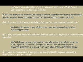 (838) Quando você souber o quanto as coisas vão custar, DOBRE o valor.
Despesas inesperadas vão acontecer.
(839) Uma maneira de precificar os seus produtos é determinar os custos por unidade.
A outra maneira é descobrindo o quanto os clientes valorizam o que você faz.
(840) Os seus clientes mais insatisfeitos são a sua principal fonte de aprendizado.
(841) Quanto menor o seu público alvo, mais fácil encontrá-los e fazer
marketing para eles.
(842) Simplesmente escolha os melhores clientes para fazer negócios, e faça marketing
para eles.
(843) O slogan da sua empresa tem que falar sobre o benefício chave de
fazer negócios com você. O slogan da BIZ é "Uma Revolução pelas
próximas gerações", e também "Um novo olhar sobre as mesmas coisa".
(844) Você pode conseguir o que quiser se estiver disposto a ajudar os outros a
conseguirem o que eles querem.
 