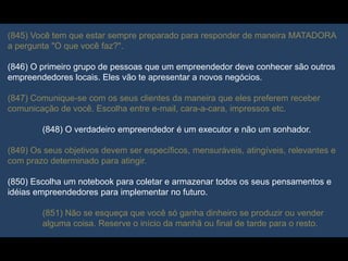 (845) Você tem que estar sempre preparado para responder de maneira MATADORA
a pergunta "O que você faz?".
(846) O primeiro grupo de pessoas que um empreendedor deve conhecer são outros
empreendedores locais. Eles vão te apresentar a novos negócios.
(847) Comunique-se com os seus clientes da maneira que eles preferem receber
comunicação de você. Escolha entre e-mail, cara-a-cara, impressos etc.
(848) O verdadeiro empreendedor é um executor e não um sonhador.
(849) Os seus objetivos devem ser específicos, mensuráveis, atingíveis, relevantes e
com prazo determinado para atingir.
(850) Escolha um notebook para coletar e armazenar todos os seus pensamentos e
idéias empreendedores para implementar no futuro.
(851) Não se esqueça que você só ganha dinheiro se produzir ou vender
alguma coisa. Reserve o início da manhã ou final de tarde para o resto.
 