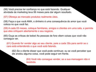 (56) Você precisa ter confiança no que está fazendo. Qualquer
atividade de marketing leva 06 meses para dar algum resultado.
(57) Ofereça ao mercado produtos realmente úteis.
(58) Faça o que você AMA, o dinheiro é uma consequência do amor que você
coloca no que você faz.
(59) A cada 03 meses, coloque familiares, amigos e clientes em uma sala, e permita
que eles critiquem abertamente o seu negócio.
(60) Ouça as críticas de todos! As pessoas de fora vêem coisas que você não
consegue ver.
(61) Quando for vender algo ao seu cliente, pare a cada 30s para sentir se o
cara está entendendo o que você está falando.
(62) Se o cliente disser que você pode continuar, ou se você perceber que
ele anotou alguma coisa, você pode seguir em frente.
(63) Você não consegue vender, se a sua mensagem não é
recebida.
 