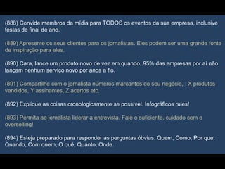 (888) Convide membros da mídia para TODOS os eventos da sua empresa, inclusive
festas de final de ano.
(889) Apresente os seus clientes para os jornalistas. Eles podem ser uma grande fonte
de inspiração para eles.
(890) Cara, lance um produto novo de vez em quando. 95% das empresas por aí não
lançam nenhum serviço novo por anos a fio.
(891) Compartilhe com o jornalista números marcantes do seu negócio, : X produtos
vendidos, Y assinantes, Z acertos etc.
(892) Explique as coisas cronologicamente se possível. Infográficos rules!
(893) Permita ao jornalista liderar a entrevista. Fale o suficiente, cuidado com o
overselling!
(894) Esteja preparado para responder as perguntas óbvias: Quem, Como, Por que,
Quando, Com quem, O quê, Quanto, Onde.
 