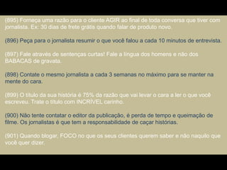 (895) Forneça uma razão para o cliente AGIR ao final de toda conversa que tiver com
jornalista. Ex: 30 dias de frete grátis quando falar de produto novo.
(896) Peça para o jornalista resumir o que você falou a cada 10 minutos de entrevista.
(897) Fale através de sentenças curtas! Fale a língua dos homens e não dos
BABACAS de gravata.
(898) Contate o mesmo jornalista a cada 3 semanas no máximo para se manter na
mente do cara.
(899) O título da sua história é 75% da razão que vai levar o cara a ler o que você
escreveu. Trate o título com INCRÍVEL carinho.
(900) Não tente contatar o editor da publicação, é perda de tempo e queimação de
filme. Os jornalistas é que tem a responsabilidade de caçar histórias.
(901) Quando blogar, FOCO no que os seus clientes querem saber e não naquilo que
você quer dizer.
 