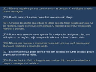(902) Não use megafone para se comunicar com as pessoas. Crie diálogos ao redor
da sua mensagem.
(903) Quanto mais você esperar dos outros, mais eles vão atingir.
(904) A maioria dos chefes são críticos às idéias que não foram geradas por eles. Ao
ser rejeitado, escute os motivos com atenção. O feedback pode incluir críticas para
melhorar a proposta.
(905) Nunca tente esconder a sua agenda. Se você precisa de alguma coisa, uma
indicação ou um negócio, seja transparente sobre os motivos do seu contato.
(906) Não dá para controlar a experiência do usuário, por isso, você precisa estar
aberto aos feedbacks, e responder rápido.
(907) Leia o máximo que puder sobre a vida bem sucedida de outras pessoas, pegue
emprestado as melhores idéias.
(908) Dar feedback é difícil, muita gente erra na dose. Não desperdice o feedback
porque a mensagem foi mal dada.
 