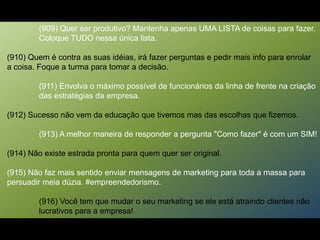(909) Quer ser produtivo? Mantenha apenas UMA LISTA de coisas para fazer.
Coloque TUDO nessa única lista.
(910) Quem é contra as suas idéias, irá fazer perguntas e pedir mais info para enrolar
a coisa. Foque a turma para tomar a decisão.
(911) Envolva o máximo possível de funcionários da linha de frente na criação
das estratégias da empresa.
(912) Sucesso não vem da educação que tivemos mas das escolhas que fizemos.
(913) A melhor maneira de responder a pergunta "Como fazer" é com um SIM!
(914) Não existe estrada pronta para quem quer ser original.
(915) Não faz mais sentido enviar mensagens de marketing para toda a massa para
persuadir meia dúzia. #empreendedorismo.
(916) Você tem que mudar o seu marketing se ele está atraindo clientes não
lucrativos para a empresa!
 