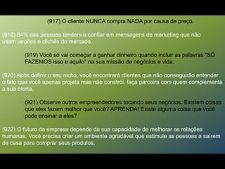 (917) O cliente NUNCA compra NADA por causa de preço.
(918) 84% das pessoas tendem a confiar em mensagens de marketing que não
usam jargões e clichês do mercado.
(919) Você só vai começar a ganhar dinheiro quando incluir as palavras "SÓ
FAZEMOS isso e aquilo" na sua missão de negócios e vida.
(920) Após definir o seu nicho, você encontrará clientes que não conseguirão entender
o fato que você apenas projeta mas não constrói, faça parceira com quem complementa
a sua oferta.
(921) Observe outros empreendedores tocando seus negócios. Existem coisas
que eles fazem melhor que você? APRENDA! Existe alguma coisa que você
pode ensinar a eles?
(922) O futuro da empresa depende da sua capacidade de melhorar as relações
humanas. Você precisa criar um ambiente agradável que estimule as pessoas a saírem
de casa para comprar seus produtos.
 