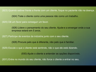 (923) Quando estiver frente a frente com um cliente, foque no paciente não na doença.
(924) Trate o cliente como uma pessoa não como um trabalho.
(925) Dê um favor para conseguir um favor.
(926) Lidere o pensamento do seu cliente. Ajude-e a enxergar onde a sua
empresa estará em 5 anos.
(927) Participe de eventos da indústria junto com o seu cliente.
(928) Procure pelo que é diferente, não pelo que é familiar.
(929) Escute o que o cliente está sentindo, não o que ele está dizendo.
(930) Ajude o cliente a entender as opções disponíveis.
(931) Entre no mundo do seu cliente, não force o cliente a entrar no seu.
 