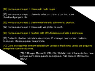 (64) Nunca assuma que o cliente não pode pagar.
(65) Nunca assuma que o cliente te acha um chato, e por isso você
não deva ligar para ele.
(66) Nunca assuma que o cliente entende tudo sobre o seu produto.
(67) Nunca assuma que o cliente não vai gostar de você.
(68) Nunca assuma que o negócio está 99% fechado e só falta a assinatura.
(69) O cliente não tem prioridade de comprar. É você que quer vender, portanto
ensine seu cliente a querer seu produto.
(70) Cara, os esquimós comem baleias! Em Vendas e Marketing, venda um pequeno
pedaço de você de cada vez.
(71) O Google, Microsoft, IBM, GM, WalMart não tinham clientes, nem
fábricas, nem nada quando começaram. Não comece oferecendo
TUDO!
 