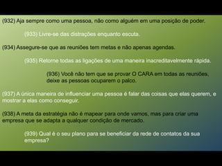 (932) Aja sempre como uma pessoa, não como alguém em uma posição de poder.
(933) Livre-se das distrações enquanto escuta.
(934) Assegure-se que as reuniões tem metas e não apenas agendas.
(935) Retorne todas as ligações de uma maneira inacreditavelmente rápida.
(936) Você não tem que se provar O CARA em todas as reuniões,
deixe as pessoas ocuparem o palco.
(937) A única maneira de influenciar uma pessoa é falar das coisas que elas querem, e
mostrar a elas como conseguir.
(938) A meta da estratégia não é mapear para onde vamos, mas para criar uma
empresa que se adapta a qualquer condição de mercado.
(939) Qual é o seu plano para se beneficiar da rede de contatos da sua
empresa?
 