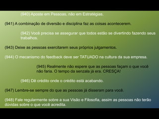 (940) Aposte em Pessoas, não em Estratégias.
(941) A combinação de diversão e disciplina faz as coisas acontecerem.
(942) Você precisa se assegurar que todos estão se divertindo fazendo seus
trabalhos.
(943) Deixe as pessoas exercitarem seus próprios julgamentos.
(944) O mecanismo do feedback deve ser TATUADO na cultura da sua empresa.
(945) Realmente não espere que as pessoas façam o que você
não faria. O tempo da senzala já era. CRESÇA!
(946) Dê crédito onde o crédito está acabando.
(947) Lembre-se sempre do que as pessoas já disseram para você.
(948) Fale regularmente sobre a sua Visão e Filosofia, assim as pessoas não terão
dúvidas sobre o que você acredita.
 