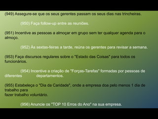(949) Assegure-se que os seus gerentes passam os seus dias nas trincheiras.
(950) Faça follow-up entre as reuniões.
(951) Incentive as pessoas a almoçar em grupo sem ter qualquer agenda para o
almoço.
(952) Às sextas-feiras a tarde, reúna os gerentes para revisar a semana.
(953) Faça discursos regulares sobre o "Estado das Coisas" para todos os
funcionários.
(954) Incentive a criação de "Forças-Tarefas" formadas por pessoas de
diferentes departamentos.
(955) Estabeleça o "Dia da Caridade", onde a empresa doa pelo menos 1 dia de
trabalho para
fazer trabalho voluntário.
(956) Anuncie os "TOP 10 Erros do Ano" na sua empresa.
 