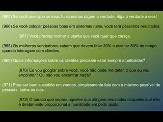 (965) Se você quer que os seus funcionários digam a verdade, diga a verdade a eles!
(966) Se você colocar pessoas boas em sistemas ruins, você terá péssimos resultados.
(967) Você precisa molhar a planta que você quer que cresça.
(968) Os melhores vendedores sabem que devem falar 20% e escutar 80% do tempo
quando interagem com clientes.
(969) Quais informações sobre os clientes precisam estar sempre atualizadas?
(970) Eu vou googlar sobre você, você não pode me deter, o que eu vou
encontrar? Ou não vou encontrar nada?
(971) Para ser bem sucedido em vendas, simplesmente fale com o máximo possível de
pessoas todos os dias.
(972) O buraco que separa aqueles que atingem resultados daqueles que não
é diretamente proporcional a humildade em pedir ajuda.
 
