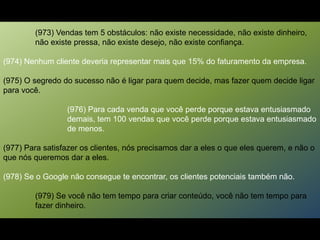 (973) Vendas tem 5 obstáculos: não existe necessidade, não existe dinheiro,
não existe pressa, não existe desejo, não existe confiança.
(974) Nenhum cliente deveria representar mais que 15% do faturamento da empresa.
(975) O segredo do sucesso não é ligar para quem decide, mas fazer quem decide ligar
para você.
(976) Para cada venda que você perde porque estava entusiasmado
demais, tem 100 vendas que você perde porque estava entusiasmado
de menos.
(977) Para satisfazer os clientes, nós precisamos dar a eles o que eles querem, e não o
que nós queremos dar a eles.
(978) Se o Google não consegue te encontrar, os clientes potenciais também não.
(979) Se você não tem tempo para criar conteúdo, você não tem tempo para
fazer dinheiro.
 
