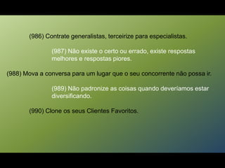 (986) Contrate generalistas, terceirize para especialistas.
(987) Não existe o certo ou errado, existe respostas
melhores e respostas piores.
(988) Mova a conversa para um lugar que o seu concorrente não possa ir.
(989) Não padronize as coisas quando deveríamos estar
diversificando.
(990) Clone os seus Clientes Favoritos.
 