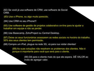 (82) Se você já usa software de CRM, use software de Social
CRM.
(83) Use o iPhone, ou algo muito parecido.
(84) Use CRM no seu iPhone!!!
(85) Use software de gestão de projetos colaborativo on-line para te ajudar a
trabalhar em equipe e não se perder.
(86) Use Basecamp, ZohoProject ou Central Desktop.
(87) Deixe os seus funcionários acessarem as redes sociais no horário do trabalho.
50% dos seus clientes tem permissão.
(88) Compre um iPad, plugue na rede 3G, vá para rua visitar clientes!
(89) As suas soluções não resolvem os problemas dos clientes. Não é
porque é importante para você que será para o cliente.
(90) Dê para o cliente mais do que ele espera. DÊ VALOR ao
invés de agregar valor.
 