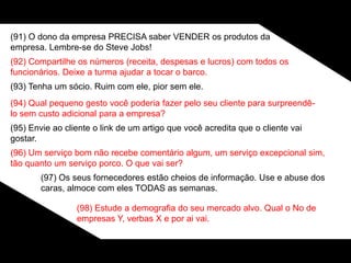 (91) O dono da empresa PRECISA saber VENDER os produtos da
empresa. Lembre-se do Steve Jobs!
(92) Compartilhe os números (receita, despesas e lucros) com todos os
funcionários. Deixe a turma ajudar a tocar o barco.
(93) Tenha um sócio. Ruim com ele, pior sem ele.
(94) Qual pequeno gesto você poderia fazer pelo seu cliente para surpreendê-
lo sem custo adicional para a empresa?
(95) Envie ao cliente o link de um artigo que você acredita que o cliente vai
gostar.
(96) Um serviço bom não recebe comentário algum, um serviço excepcional sim,
tão quanto um serviço porco. O que vai ser?
(97) Os seus fornecedores estão cheios de informação. Use e abuse dos
caras, almoce com eles TODAS as semanas.
(98) Estude a demografia do seu mercado alvo. Qual o No de
empresas Y, verbas X e por ai vai.
 