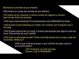 (99) Assine as revistas da sua indústria.
(100) Assine os e-news das revistas da sua indústria.
(101) Deixa de ser miserável, e assine revistas de negócios e sucesso
para circular dentro da empresa.
(102) Faça email marketing!!!! É impressionante como NINGUEM faz direito.
(103) Amarre e-mail marketing com Twitter com LinkedIn com Facebook com o
seu blog.
(104) Existem poucos fãs no mundo. A maioria das pessoas quer alguma coisa em
troca. Pare de falar de você, AJUDE!
(105) Qual é a promoção do mês? Tenha uma! Não precisa ser no preço, pode ser
de produto. Whats up?
(106) O que você dá de graça, o que você faz de graça, qual é a
sua amostra grátis?
(107) O ponto é: se você veio pelo
dinheiro, VOLTE PANGARÉ!!!
 