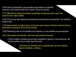 (116) Você vai descobrir que aqueles que trazem os maiores
volumes, não trazem tanto lucro assim. Sirva de acordo.
(117) Não tenha medo de mandar as grandes empresas para o pau! Se
você for bom, eles voltam.
(118) Tá na hora das pequenas empresas pressionarem as grandes. Os criativos
somos nós!
(119) Desenvolva um plano para comunicar quem são os clientes mais lucrativos
para toda a empresa. Sirva-os de acordo.
(120) Marketing não é uma batalha de produtos, é uma batalha de percepções.
(121) Não basta ser honesto, você tem que parecer honesto.
(122) A melhor maneira de ser bem sucedido é ignorar a concorrência. Se
você acredita na sua visão, fuck the rest!
(123) Não se intimide com os obstáculos, se tiver rolando
algum resultado, continue.
 