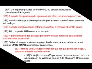 (124) Uma grande paulada de marketing, ou pequenas pauladas
consistentes? A segunda.
(125) A maioria das pessoas não agem quando vêem um anúncio pela 1ª vez.
(126) Nos dias de hoje, o cliente potencial precisa ouvir você 07 vezes antes de
sair do lugar.
(127) Quando emoção e razão entram em conflito, a emoção SEMPRE ganha.
(128) Até comprador B2B compra na emoção.
(129) A grande maioria das pessoas procuram motivos racionais para explicar
suas decisões emocionais.
(130) Então, ainda que você venda prego, balde, areia, arame, whatever, você
tem que EMOCIONAR o comprador para vender.
(131) Mande EMBORA todo vendedor que diz que perde por preço. O
cara não entende nada de vendas.
(132) Você já comprou CD por causa de uma música, carro por
causa da cor, ou Windows porque é da Microsoft? Onde está a
razão?
 