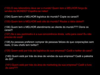 (133) O seu laboratório deve ser o mundo! Quem tem a MELHOR força de
vendas do MUNDO? Espelhe-se neles!
(134) Quem tem a MELHOR logística do mundo? Copie os caras!!!
(135) Quem tem o MELHOR web site do mundo? Roube a idéia deles!!!
(136) Quem tem o MELHOR atendimento ao cliente do mundo??? Clone os
caras!!!
(137) Se o seu parâmetro é a sua concorrência direta, volta para casa! Eu não
preciso de você!
(138) As pessoas preferem comprar de pessoas felizes do que corporações sem
rosto. O seu chefe tem twitter?
(139) Quem está por trás da logística da sua empresa? Cadê o twitter do cara?
(140) Quem está por trás da área de vendas da sua empresa? Cadê a palestra
do Zé?
(141) Quem está por trás da área de marketing da sua empresa? Cadê o livro
do cara???
 