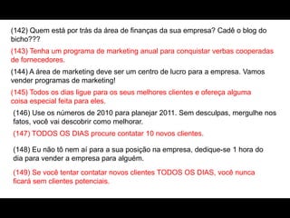 (142) Quem está por trás da área de finanças da sua empresa? Cadê o blog do
bicho???
(143) Tenha um programa de marketing anual para conquistar verbas cooperadas
de fornecedores.
(144) A área de marketing deve ser um centro de lucro para a empresa. Vamos
vender programas de marketing!
(145) Todos os dias ligue para os seus melhores clientes e ofereça alguma
coisa especial feita para eles.
(146) Use os números de 2010 para planejar 2011. Sem desculpas, mergulhe nos
fatos, você vai descobrir como melhorar.
(147) TODOS OS DIAS procure contatar 10 novos clientes.
(148) Eu não tô nem aí para a sua posição na empresa, dedique-se 1 hora do
dia para vender a empresa para alguém.
(149) Se você tentar contatar novos clientes TODOS OS DIAS, você nunca
ficará sem clientes potenciais.
 