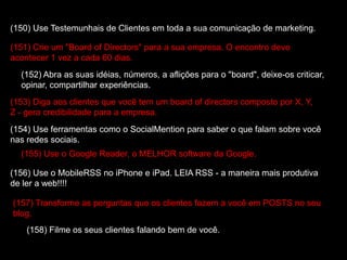 (150) Use Testemunhais de Clientes em toda a sua comunicação de marketing.
(151) Crie um "Board of Directors" para a sua empresa. O encontro deve
acontecer 1 vez a cada 60 dias.
(152) Abra as suas idéias, números, a aflições para o "board", deixe-os criticar,
opinar, compartilhar experiências.
(153) Diga aos clientes que você tem um board of directors composto por X, Y,
Z - gera credibilidade para a empresa.
(154) Use ferramentas como o SocialMention para saber o que falam sobre você
nas redes sociais.
(155) Use o Google Reader, o MELHOR software da Google.
(156) Use o MobileRSS no iPhone e iPad. LEIA RSS - a maneira mais produtiva
de ler a web!!!!
(157) Transforme as perguntas que os clientes fazem a você em POSTS no seu
blog.
(158) Filme os seus clientes falando bem de você.
 