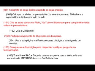 (159) Fotografe os seus clientes usando os seus produto.
(160) Coloque os slides da presentation da sua empresa no Slideshare e
compartilha a bicha com todo mundo.
(161) Crie as suas contas no Flickr, YouTube e Slideshare para compartilhar fotos,
vídeos e presentations.
(162) Use a Linkedin!!!!
(163) Participe ativamente de 05 grupos de discussão.
(164) Use a sua página na Facebook para divulgar a sua agenda de
eventos.
(165) Coloque-se a disposição para responder qualquer pergunta no
formspringme.
(166) Transfira o SAC + Suporte da sua empresa para a Web, crie uma
comunidade MATADORA com o GetSatisfaction.
 