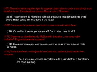 (167) Descubra entre aqueles que te seguem quem são os caras mais ativos e os
transforme em Embaixadores da sua Marca com o Flowtown.
(168) Trabalhe com as melhores pessoas possíveis independente de onde
estão. Bater cartão em escritório é tão 1920!
(169) Cerque-se de pessoas que fazem o que você não sabe fazer.
(170) Vai malhar 4 vezes por semana!!! Corpo são... mente sã!!
(171) Observe os atendentes do McDonald’s trabalhar...viu como robô
trabalha? Faça exatamente o oposto!
(172) Erre para caramba, mas aprende com os seus erros, e nunca mais
os repita.
(173) Para aumentar a visitação do seu web site, escreva posts estilo mini
e-books.
(174) Entreviste pessoas importantes da sua indústria, e transforme
em posts do blog.
 