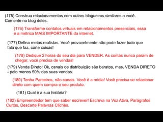 (175) Construa relacionamentos com outros blogueiros similares a você.
Comente no blog deles.
(176) Transforme contatos virtuais em relacionamentos presenciais, essa
é a métrica MAIS IMPORTANTE da internet.
(177) Defina metas realistas. Você provavelmente não pode fazer tudo que
fala que faz, corte coisas!
(178) Dedique 2 horas do seu dia para VENDER. As contas nunca param de
chegar, você precisa de vendas!
(179) Venda Direto! Ok, canais de distribuição são baratos, mas, VENDA DIRETO
- pelo menos 50% das suas vendas.
(180) Tenha Parceiros, não canais. Você é a mídia! Você precisa se relacionar
direto com quem compra o seu produto.
(181) Qual é a sua história?
(182) Empreendedor tem que saber escrever! Escreva na Voz Ativa, Parágrafos
Curtos, Descarte Palavras Clichês.
 