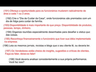 (191) Ofereça a oportunidade para os funcionários mudarem radicalmente de
área a cada 1 ou 2 anos.
(192) Crie o "Dia de Cuidar da Casa", onde funcionários são premiados com um
dia de folga para cuidar da família.
(193) Disponibilidade é mais importante do que preço. Disponibilidade de produtos,
pessoas, tempo, dinheiro.
(194) Organize reuniões especialmente desenhadas para desafiar o status quo
das coisas.
(195) Reconheça financeiramente o funcionário que tiver sua idéia implementada
na empresa.
(196) Leia os mesmos jornais, revistas e blogs que o seu cliente lê, ou deveria ler.
(197) Os Vendedores estão cheios de insights, sugestões e críticas de clientes.
Faça-os falar, deixe-os falar!
(198) Você deveria analisar consistentemente a sua própria performance.
Você faz isso?
 