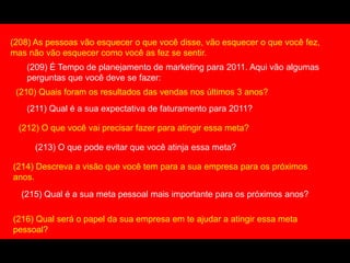 (208) As pessoas vão esquecer o que você disse, vão esquecer o que você fez,
mas não vão esquecer como você as fez se sentir.
(209) É Tempo de planejamento de marketing para 2011. Aqui vão algumas
perguntas que você deve se fazer:
(210) Quais foram os resultados das vendas nos últimos 3 anos?
(211) Qual é a sua expectativa de faturamento para 2011?
(212) O que você vai precisar fazer para atingir essa meta?
(213) O que pode evitar que você atinja essa meta?
(214) Descreva a visão que você tem para a sua empresa para os próximos
anos.
(215) Qual é a sua meta pessoal mais importante para os próximos anos?
(216) Qual será o papel da sua empresa em te ajudar a atingir essa meta
pessoal?
 