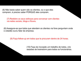 (6) Não basta saber quem são os clientes, ou o que eles
compram, é preciso saber PORQUE eles compram.
(7) Redobre os seus esforços para conversar com clientes
via redes sociais, blogs e fóruns.
(8) Assegure-se que todos que atendem os clientes via fone perguntam onde
o cidadão ouviu falar da empresa.
(9) Faça follow-up em todos que te procuram dentro de 24 horas.
(10) Faça da inovação um trabalho de todos, crie
sessões de brainstorm para todos os funcionários.
 