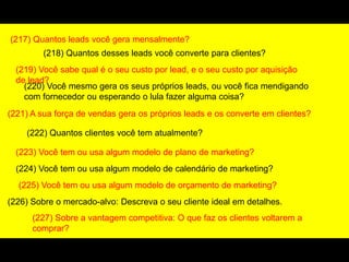 (217) Quantos leads você gera mensalmente?
(218) Quantos desses leads você converte para clientes?
(219) Você sabe qual é o seu custo por lead, e o seu custo por aquisição
de lead?
(220) Você mesmo gera os seus próprios leads, ou você fica mendigando
com fornecedor ou esperando o lula fazer alguma coisa?
(221) A sua força de vendas gera os próprios leads e os converte em clientes?
(222) Quantos clientes você tem atualmente?
(223) Você tem ou usa algum modelo de plano de marketing?
(224) Você tem ou usa algum modelo de calendário de marketing?
(225) Você tem ou usa algum modelo de orçamento de marketing?
(226) Sobre o mercado-alvo: Descreva o seu cliente ideal em detalhes.
(227) Sobre a vantagem competitiva: O que faz os clientes voltarem a
comprar?
 
