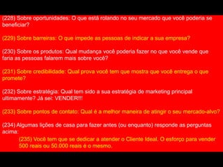 (228) Sobre oportunidades: O que está rolando no seu mercado que você poderia se
beneficiar?
(229) Sobre barreiras: O que impede as pessoas de indicar a sua empresa?
(230) Sobre os produtos: Qual mudança você poderia fazer no que você vende que
faria as pessoas falarem mais sobre você?
(231) Sobre credibilidade: Qual prova você tem que mostra que você entrega o que
promete?
(232) Sobre estratégia: Qual tem sido a sua estratégia de marketing principal
ultimamente? Já sei: VENDER!!!
(233) Sobre pontos de contato: Qual é a melhor maneira de atingir o seu mercado-alvo?
(234) Algumas lições de casa para fazer antes (ou enquanto) responde as perguntas
acima:
(235) Você tem que se dedicar a atender o Cliente Ideal. O esforço para vender
500 reais ou 50.000 reais é o mesmo.
 