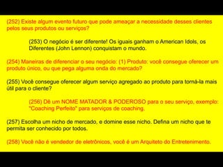 (252) Existe algum evento futuro que pode ameaçar a necessidade desses clientes
pelos seus produtos ou serviços?
(253) O negócio é ser diferente! Os iguais ganham o American Idols, os
Diferentes (John Lennon) conquistam o mundo.
(254) Maneiras de diferenciar o seu negócio: (1) Produto: você consegue oferecer um
produto único, ou que pega alguma onda do mercado?
(255) Você consegue oferecer algum serviço agregado ao produto para torná-la mais
útil para o cliente?
(256) Dê um NOME MATADOR & PODEROSO para o seu serviço, exemplo:
"Coaching Perfeito" para serviços de coaching.
(257) Escolha um nicho de mercado, e domine esse nicho. Defina um nicho que te
permita ser conhecido por todos.
(258) Você não é vendedor de eletrônicos, você é um Arquiteto do Entretenimento.
 