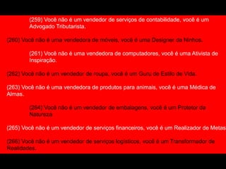 (259) Você não é um vendedor de serviços de contabilidade, você é um
Advogado Tributarista.
(260) Você não é uma vendedora de móveis, você é uma Designer de Ninhos.
(261) Você não é uma vendedora de computadores, você é uma Ativista de
Inspiração.
(262) Você não é um vendedor de roupa, você é um Guru de Estilo de Vida.
(263) Você não é uma vendedora de produtos para animais, você é uma Médica de
Almas.
(264) Você não é um vendedor de embalagens, você é um Protetor da
Natureza
(265) Você não é um vendedor de serviços financeiros, você é um Realizador de Metas.
(266) Você não é um vendedor de serviços logísticos, você é um Transformador de
Realidades.
(267) Você não é uma vendedora de cosméticos, você é Líder da Independência
 
